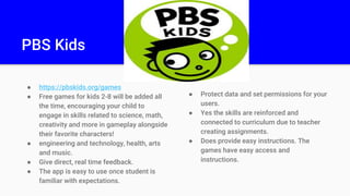 PBS Kids
● https://pbskids.org/games
● Free games for kids 2-8 will be added all
the time, encouraging your child to
engage in skills related to science, math,
creativity and more in gameplay alongside
their favorite characters!
● engineering and technology, health, arts
and music.
● Give direct, real time feedback.
● The app is easy to use once student is
familiar with expectations.
● Protect data and set permissions for your
users.
● Yes the skills are reinforced and
connected to curriculum due to teacher
creating assignments.
● Does provide easy instructions. The
games have easy access and
instructions.
 