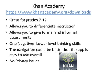 Khan Academy
https://www.khanacademy.org/downloads
• Great for grades 7-12
• Allows you to differentiate instruction
• Allows you to give formal and informal
assessments
• One Negative: Lower level thinking skills
• The navigation could be better but the app is
easy to use overall
• No Privacy issues
 