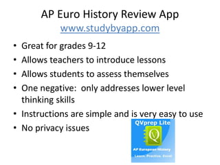 AP Euro History Review App
www.studybyapp.com
• Great for grades 9-12
• Allows teachers to introduce lessons
• Allows students to assess themselves
• One negative: only addresses lower level
thinking skills
• Instructions are simple and is very easy to use
• No privacy issues
 