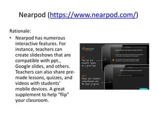 Nearpod (https://www.nearpod.com/)
Rationale:
• Nearpod has numerous
interactive features. For
instance, teachers can
create slideshows that are
compatible with ppt.,
Google slides, and others.
Teachers can also share pre-
made lessons, quizzes, and
videos with students'
mobile devices. A great
supplement to help “flip”
your classroom.
 