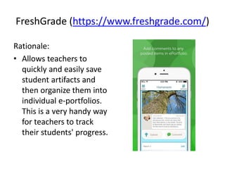 FreshGrade (https://www.freshgrade.com/)
Rationale:
• Allows teachers to
quickly and easily save
student artifacts and
then organize them into
individual e-portfolios.
This is a very handy way
for teachers to track
their students' progress.
 