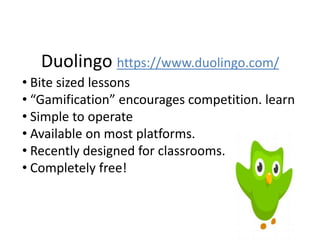 Duolingo https://www.duolingo.com/
• Bite sized lessons
• “Gamification” encourages competition. learn
• Simple to operate
• Available on most platforms.
• Recently designed for classrooms.
• Completely free!
 