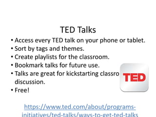 TED Talks
• Access every TED talk on your phone or tablet.
• Sort by tags and themes.
• Create playlists for the classroom.
• Bookmark talks for future use.
• Talks are great for kickstarting classroom
discussion.
• Free!
https://www.ted.com/about/programs-
 