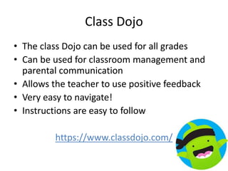 Class Dojo
• The class Dojo can be used for all grades
• Can be used for classroom management and
parental communication
• Allows the teacher to use positive feedback
• Very easy to navigate!
• Instructions are easy to follow
https://www.classdojo.com/
 