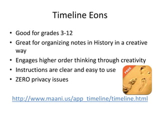 Timeline Eons
• Good for grades 3-12
• Great for organizing notes in History in a creative
way
• Engages higher order thinking through creativity
• Instructions are clear and easy to use
• ZERO privacy issues
http://www.maani.us/app_timeline/timeline.html
 
