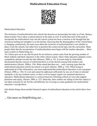 Multicultural Education Essay
Multicultural Education
The inclusion of multiculturalism into schools has become an increasingly hot topic as of late. Being a
future teacher I have taken a natural interest in the topic as well. It seems that most of the push to
incorporate the multicultural issue into the school system has been a reaction to the thought that the
American melting pot metaphor is on the decline. Knowing that the demographics of the United States
is changing continuously, the main issue about the inclusion of multiculturalism is not whether to
place it into the schools, but rather how to position this controversial topic into the curriculum. Many
people think that the incorporation of multiculturalism must begin with the teacher education ... Show
more content on Helpwriting.net ...
18). Glazer goes on to say that the push for an inclusive system came from the growing number of
black students and black educators in the white school system, where white educators adopted a more
sympathetic attitude towards the idea (Munroe, 2000, p. 19). A recent study by Anita Bohn
documented that the concern of multiculturalism is on the decline among both teachers and
administrators (Sleeter, 2000,p. 156). Bohn stated that these are, ...early warning signs that the
multicultural education reform movement is in peril, (Sleeter, 2000, p. 156). When trying to
understand all of this information, one must understand that multicultural education is not a program
(Sleeter, 2000, p. 156). It is not and cannot be addressed sufficiently by any set of state or national
standards, or by any textbook series, so that it will no longer require our sustained attention as
educators. Multicultural education is a critical forum for reforming schools in ways that support
pluralism and equity, (Sleeter, 2000, p. 157). Basically, these authors are telling us that this subject is
not taken seriously by all, but the real difficulty lies in trying to create guidelines for multicultural
education s incorporation.
Julie Kailin brings about another historical aspect of multicultural education in her article that is how
the
... Get more on HelpWriting.net ...
 