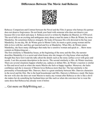 Differences Between The Movie And Rebecca
Rebecca: Comparison and Contrast between the Novel and the Film A spouse who betrays his partner
does not deserve forgiveness. Do not break your heart with someone who does not deserve you
because life is too short and enjoy it. Rebecca novel is written by Daphne du Maurier, in 1938 novel.
The novel tells us an exciting and ambiguous story about a man his name is Max de Winter, he owns
Manderley. He sometimes behaves strangely. He looks ill because His wife drowned in the bay near
Manderley. In one day, Mr. de Winter goes to Monte Carlo, he meets a quiet young woman and he
falls in love with her, and they get married and live at Manderley. When Mrs. de Winter enters
Manderley, she faces many challenges that make her a sensitive woman and quick to ... Show more
content on Helpwriting.net ...
The first similarity is Manderley house, at the beginning of the story and the film, the narrator
describes Manderley it is a secret and silent house also she images of a big house when anybody
thought they have lost it and she talks about the details such as the stony surface cover with grass and
weeds. I see this accurate description in the movie. The second similarity is Mrs. de Winter reactions.
There are several situations happen whether joy, sadness or debate Mrs. de Winter s reaction is similar
to film and novel such as when she meets Maxim she feels so happy together. Moreover, she lacks
confidence and she is insecure if Maxim loves Rebecca more than her. The last similarity is the
personality of housekeeper Mrs. Danvers, there is a great similarity between Mrs. Danvers characters
in the novel and the film. She is the head housekeeper and Mrs. Danvers is Rebecca s maid. She hates
the new wife also she does not want Maxim to marry any woman after Rebecca so she is like a devil
she makes her do something her husband does not like such as when she convinces her to wear the
same dress that Rebecca has already worn it before
... Get more on HelpWriting.net ...
 