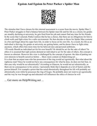 Egoism And Egoism In Peter Parker s Spider Man
The stimulus that I have chosen for this internal assessment is a scene from the movie, Spider Man 2.
Peter Parker struggles to find a balance between his Spider man life and his life as a citizen; his grades
are steadily declining at university, he gets fired from his job and cannot find any time for his friends.
In the scene that I selected, Parker realizes that he has a choice, that there are no obligations for him to
climb walls and fight crime for a safer environment. He then decides to throw his Spider Man costume
in a bin and forget about his super hero life, in order to focus on his own life. As a result, his life as an
individual is thriving, his grades at university are getting better, and he doesn t have to fight crime
anymore, which offers him more time for his beloved ones and personal ambitions.
150 words Should an individual act for his own benefit? Or should he act for the sake of others? In
ethics it is assumed that right actions demand an individual to act for the sake of others, this concept is
known as altruism. However this view is challenged by the concept of egoism: the idea of putting our
own interests to benefit ourselves before ... Show more content on Helpwriting.net ...
It is clear that an unjust man who has possession of the ring would act egoistically. But what about the
righteous man? Since he would not have any consequences for what he does, he does not feel fear, in
that case why would he act altruistically? According to Glaucon, he would not act altruistically, as
there are no consequences to his actions. I personally think that it depends on a lot of factors and the
person himself. For example a priest that has acted altruistically throughout his life will probably act
altruistically even while he possesses the ring of Gyges. He probably does not want to act egoistically
and the way he was brought up and educated will influences the ethics of choices he will
... Get more on HelpWriting.net ...
 