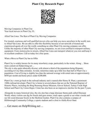 Plant City Research Paper
Moving Companies in Plant City
Your local movers in Plant City, FL
Allied Van Lines: The Best of Plant City Moving Companies
For trusted, courteous and well qualified movers who can help you move anywhere in the world, turn
to Allied Van Lines. We are able to offer this flexibility because of our network of trusted and
experienced agents all over the world, something no other Plant City moving company can offer.
Unlike the majority of other Plant City moving companies, we are even certified to transport military
equipment. From motorcycles to mixers, Allied Van Lines can transport whatever you own and keep it
in excellent condition. Call us today for a free quote.
What a Move to Plant City has to Offer
Plant City is widely known for its many strawberry crops, particularly in the winter. Along ... Show
more content on Helpwriting.net ...
The city is also quite ethnically diverse, with almost a third of the population being Hispanic,
according to City Data estimates. In total, minorities make up a little less than half of Plant City s
population. Cost of living is slightly less than the national average with rental rates at approximately
$850 per month and home prices under $200,000.
Plant City s roots go back to the railroad industry and is named after Henry B. Plant, a prominent
1800s railroad developer. Plant City is home to several places that are on the National Register of
Historic Places, including the Bing Rooming House Museum, Glover School, Turkey Creek High
School and Plant City Union Depot. Crime has also been on an impressive decline for the past 5 years.
Alongside its many historical sites, the city also has a large dinosaur theme park called Dinosaur
World, where visitors can dig for fossils and gem stones, crack open a geode to see what s inside and
see life sized dinosaur fossils in the Skeleton Garden. Plant City also contains a campus of
Hillsborough Community College, a sports stadium and is close to Alafia River State
... Get more on HelpWriting.net ...
 