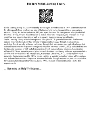 Bandura Social Learning Theory
Social learning theory (SLT), developed by psychologist Albert Bandura in 1977, laid the framework
by which people learn by observing a set of behaviors believed to be acceptable or unacceptable
(Wulfert, 2016). To further understand SLT, this paper discusses the concepts and principles behind
Bandura s theory, reviews its contribution to human behaviors, critiques it, and considers the roles
social learning plays in diversity, as well as in equality in economic and social justice.
Social Learning Theory s Main Concepts and Principles SLT is grounded in the fact that humans
acquire behaviors throughout their lifetime by acquiring knowledge through observation and
modeling. People socially influence each other through their interactions, and typically change their
desirable behaviors due to positive or negative outcomes observed (Nabavi, 2012). Bandura notes the
fundamental elements of SLT include interaction of both individuals and situations. Learning the
effects of SLT from observing others behaviors and situations can directly influence a person s choice,
as both parts are a result of the other (Hanna, Crittenden, Crittenden, 2013). There are three main
principles Bandura proposed for SLT: a person s ability to learn through observation, self regulation,
and reciprocal determinism. People can learn new behavior through observation; this can be acquired
through direct or indirect observation (Grusec, 1992). This can be seen in Bandura s Bobo doll
experiment, in
... Get more on HelpWriting.net ...
 