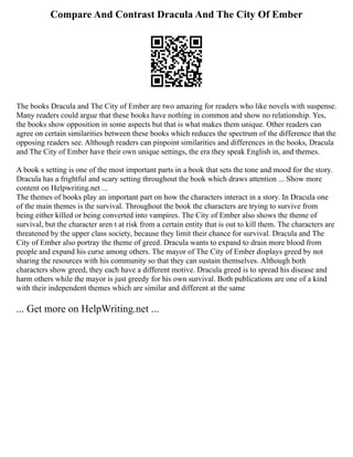Compare And Contrast Dracula And The City Of Ember
The books Dracula and The City of Ember are two amazing for readers who like novels with suspense.
Many readers could argue that these books have nothing in common and show no relationship. Yes,
the books show opposition in some aspects but that is what makes them unique. Other readers can
agree on certain similarities between these books which reduces the spectrum of the difference that the
opposing readers see. Although readers can pinpoint similarities and differences in the books, Dracula
and The City of Ember have their own unique settings, the era they speak English in, and themes.
A book s setting is one of the most important parts in a book that sets the tone and mood for the story.
Dracula has a frightful and scary setting throughout the book which draws attention ... Show more
content on Helpwriting.net ...
The themes of books play an important part on how the characters interact in a story. In Dracula one
of the main themes is the survival. Throughout the book the characters are trying to survive from
being either killed or being converted into vampires. The City of Ember also shows the theme of
survival, but the character aren t at risk from a certain entity that is out to kill them. The characters are
threatened by the upper class society, because they limit their chance for survival. Dracula and The
City of Ember also portray the theme of greed. Dracula wants to expand to drain more blood from
people and expand his curse among others. The mayor of The City of Ember displays greed by not
sharing the resources with his community so that they can sustain themselves. Although both
characters show greed, they each have a different motive. Dracula greed is to spread his disease and
harm others while the mayor is just greedy for his own survival. Both publications are one of a kind
with their independent themes which are similar and different at the same
... Get more on HelpWriting.net ...
 