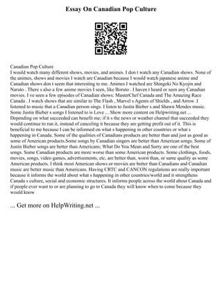 Essay On Canadian Pop Culture
Canadian Pop Culture
I would watch many different shows, movies, and animes. I don t watch any Canadian shows. None of
the animes, shows and movies I watch are Canadian because I would watch japanese anime and
Canadian shows don t seem that interesting to me. Animes I watched are Shingeki No Kyojin and
Naruto . There s also a few anime movies I seen, like Boruto . I haven t heard or seen any Canadian
movies. I ve seen a few episodes of Canadian shows: MasterChef Canada and The Amazing Race
Canada . I watch shows that are similar to The Flash , Marvel s Agents of Shields , and Arrow .I
listened to music that a Canadian person sings. I listen to Justin Bieber s and Shawn Mendes music.
Some Justin Bieber s songs I listened to is Love ... Show more content on Helpwriting.net ...
Depending on what succeeded can benefit me; if it s the news or weather channel that succeeded they
would continue to run it, instead of canceling it because they are getting profit out of it. This is
beneficial to me because I can be informed on what s happening in other countries or what s
happening in Canada. Some of the qualities of Canadians products are better than and just as good as
some of American products.Some songs by Canadian singers are better than American songs. Some of
Justin Bieber songs are better than Americans; What Do You Mean and Sorry are one of the best
songs. Some Canadian products are more worse than some American products. Some clothings, foods,
movies, songs, video games, advertisements, etc, are better than, worst than, or same quality as some
American products. I think most American shows or movies are better than Canadians and Canadian
music are better music than Americans. Having CRTC and CANCON regulations are really important
because it informs the world about what s happening in other countries/world and it strengthens
Canada s culture, social and economic structures. It informs people across the world about Canada and
if people ever want to or are planning to go to Canada they will know when to come because they
would know
... Get more on HelpWriting.net ...
 
