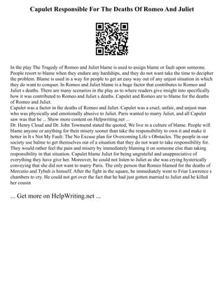 Capulet Responsible For The Deaths Of Romeo And Juliet
In the play The Tragedy of Romeo and Juliet blame is used to assign blame or fault upon someone.
People resort to blame when they endure any hardships, and they do not want take the time to decipher
the problem. Blame is used in a way for people to get an easy way out of any unjust situation in which
they do want to conquer. In Romeo and Juliet blame is a huge factor that contributes to Romeo and
Juliet s deaths. There are many scenarios in the play as to where readers give insight into specifically
how it was contributed to Romeo and Juliet s deaths. Capulet and Romeo are to blame for the deaths
of Romeo and Juliet.
Capulet was a factor in the deaths of Romeo and Juliet. Capulet was a cruel, unfair, and unjust man
who was physically and emotionally abusive to Juliet. Paris wanted to marry Juliet, and all Capulet
saw was that he ... Show more content on Helpwriting.net ...
Dr. Henry Cloud and Dr. John Townsend stated the quoted, We live in a culture of blame. People will
blame anyone or anything for their misery sooner than take the responsibility to own it and make it
better in It s Not My Fault: The No Excuse plan for Overcoming Life s Obstacles. The people in our
society use balme to get themselves out of a situation that they do not want to take responsibility for.
They would rather feel the pain and misery by immediately blaming it on someone else than taking
responsibility in that situation. Capulet blame Juliet for being ungrateful and unappreciative of
everything they have give her. Moreover, he could not listen to Juliet as she was crying hysterically
conveying that she did not want to marry Paris. The only person that Romeo blamed for the deaths of
Mercutio and Tybalt is himself. After the fight in the square, he immediately went to Friar Lawrence s
chambers to cry. He could not get over the fact that he had just gotten married to Juliet and he killed
her cousin
... Get more on HelpWriting.net ...
 