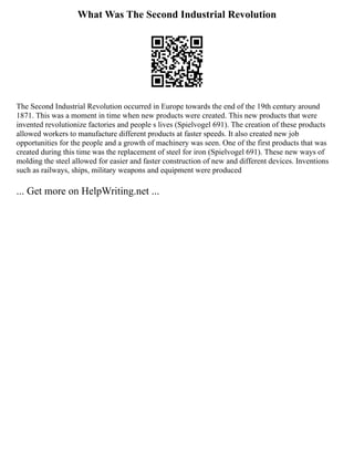 What Was The Second Industrial Revolution
The Second Industrial Revolution occurred in Europe towards the end of the 19th century around
1871. This was a moment in time when new products were created. This new products that were
invented revolutionize factories and people s lives (Spielvogel 691). The creation of these products
allowed workers to manufacture different products at faster speeds. It also created new job
opportunities for the people and a growth of machinery was seen. One of the first products that was
created during this time was the replacement of steel for iron (Spielvogel 691). These new ways of
molding the steel allowed for easier and faster construction of new and different devices. Inventions
such as railways, ships, military weapons and equipment were produced
... Get more on HelpWriting.net ...
 