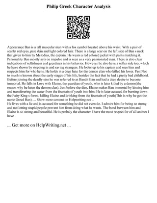 Philip Greek Character Analysis
Appearance Ban is a tall muscular man with a fox symbol located above his waist. With a pair of
scarlet red eyes, pale skin and light colored hair. There is a large scar on the left side of Ban s neck
that given to him by Melodias, the captain. He wears a red colored jacket with pants matching it.
Personality Ban mostly acts on impulse and is seen as a very passionated man. There is also clear
indications of selfishness and greedines in his behavior. However he also have a softer side too, which
he have shown by stepping in and saving strangers. He looks up to his captain and sees him and
respects him for who he is. He holds in a deep hate for the demon clan who killed his lover. Past Not
to much is known about the early stages of his life, besides the fact that he had a pretty bad childhood.
Before joining the deadly sins he was referred to as Bandit Ban and had a deep desire to become
immortal. He falls in Love with Elaine, the guardian of youth, who is later killed by a demon(the
reason why he hates the demon clan). Just before she dies, Elaine makes Ban immortal by kissing him
and transferering the water from the fountain of youth into him. He is later accused for burning down
the Fairy King s forest, killing Elaine and drinking from the fountain of youth(This is why he got the
name Greed Ban). ... Show more content on Helpwriting.net ...
He lives with a lie and is accused for something he did not even do. I admire him for being so strong
and not letting stupid pepole prevent him from doing what he wants. The bond between him and
Elaine is so strong and beautiful. He is probaly the character I have the most respect for of all animes I
have
... Get more on HelpWriting.net ...
 