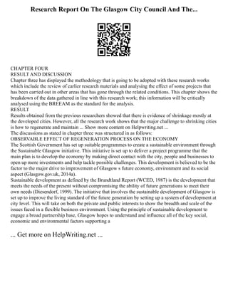 Research Report On The Glasgow City Council And The...
CHAPTER FOUR
RESULT AND DISCUSSION
Chapter three has displayed the methodology that is going to be adopted with these research works
which include the review of earlier research materials and analysing the effect of some projects that
has been carried out in other areas that has gone through the related conditions. This chapter shows the
breakdown of the data gathered in line with this research work; this information will be critically
analysed using the BREEAM as the standard for the analysis.
RESULT
Results obtained from the previous researchers showed that there is evidence of shrinkage mostly at
the developed cities. However, all the research work shows that the major challenge to shrinking cities
is how to regenerate and maintain ... Show more content on Helpwriting.net ...
The discussions as stated in chapter three was structured in as follows:
OBSERVABLE EFFECT OF REGENERATION PROCESS ON THE ECONOMY
The Scottish Government has set up suitable programmes to create a sustainable environment through
the Sustainable Glasgow initiative. This initiative is set up to deliver a project programme that the
main plan is to develop the economy by making direct contact with the city, people and businesses to
open up more investments and help tackle possible challenges. This development is believed to be the
factor to the major drive to improvement of Glasgow s future economy, environment and its social
aspect (Glasgow.gov.uk, 2014a).
Sustainable development as defined by the Brundtland Report (WCED, 1987) is the development that
meets the needs of the present without compromising the ability of future generations to meet their
own needs (Diesendorf, 1999). The initiative that involves the sustainable development of Glasgow is
set up to improve the living standard of the future generation by setting up a system of development at
city level. This will take on both the private and public interests to show the breadth and scale of the
issues faced in a flexible business environment. Using the principle of sustainable development to
engage a broad partnership base, Glasgow hopes to understand and influence all of the key social,
economic and environmental factors supporting a
... Get more on HelpWriting.net ...
 