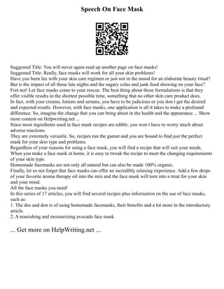 Speech On Face Mask
Suggested Title: You will never again read up another page on face masks!
Suggested Title: Really, face masks will work for all your skin problems!
Have you been lax with your skin care regimen or just not in the mood for an elaborate beauty ritual?
But is the impact of all those late nights and the sugary colas and junk food showing on your face?
Fret not! Let face masks come to your rescue. The best thing about these formulations is that they
offer visible results in the shortest possible time, something that no other skin care product does.
In fact, with your creams, lotions and serums, you have to be judicious or you don t get the desired
and expected results. However, with face masks, one application is all it takes to make a profound
difference. So, imagine the change that you can bring about in the health and the appearance ... Show
more content on Helpwriting.net ...
Since most ingredients used in face mask recipes are edible, you won t have to worry much about
adverse reactions.
They are extremely versatile. So, recipes run the gamut and you are bound to find just the perfect
mask for your skin type and problems.
Regardless of your reasons for using a face mask, you will find a recipe that will suit your needs.
When you make a face mask at home, it is easy to tweak the recipe to meet the changing requirements
of your skin type.
Homemade facemasks are not only all natural but can also be made 100% organic.
Finally, let us not forget that face masks can offer an incredibly relaxing experience. Add a few drops
of your favorite aroma therapy oil into the mix and the face mask will turn into a treat for your skin
and your mind.
All the face masks you need!
In this series of 17 articles, you will find several recipes plus information on the use of face masks,
such as:
1. The dos and don ts of using homemade facemasks, their benefits and a lot more in the introductory
article.
2. A nourishing and moisturizing avocado face mask
... Get more on HelpWriting.net ...
 
