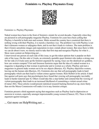 Feminists vs. Playboy Playmates Essay
Feminists vs. Playboy Playmates
Naked women have been in the front of feminist s minds for several decades. Especially when they
are pictured in soft pornography magazine Playboy. Feminists for years have been yelling that
Playboy is harmful to both men and women. Males around the country have countered that there is
nothing wrong with their Playboy, it is merely a harmless vice. The problem I see with Playboy is not
that it demeans women or subjugates them, and its not that it leads to violence. The main problem is
that it fosters unrealistic images and expectation in men s minds about women. But since there is little
we can do about it now, we merely need to take that first step and recognize Playboy for what it ...
Show more content on Helpwriting.net ...
I interviewed one person on each side of this issue, to get the token opinion that is popular on their
side of the issue. On this side is Ursula, an extremely quotable quasi feminist who makes a strong case
for her side.[1] Ursula sums up the feminist argument by saying, Guys see the idealized sex goddess,
how can women compete? First and foremost feminists argue that the idea of a naked woman in a
magazine is degrading to that woman in particular and to women as a whole; Playboy and men s
magazines in general make women out to be sex objects (Burstyn, 42). Playboy objectifies women,
leaving out the human side (Burstyn, 43). Feminists also say that soft pornography leads to hard
pornography which can then lead to violent crimes against women. Rick Heibert in his article A hard
line against soft porn says that psychologists have found that viewing soft pornography inevitably
leads to harder material (par 4). Others would take this a step further and contend that the viewing of
violent pornography then leads to an increased likelihood of committing a violent sexual crime
(Cramer 202). These articles would present statistical research backing themselves up, more likely
than not the Meese Commission will make it in to any feminist critique.
Feminists present a third argument saying that magazines such as Playboy lead to depression or
anorexia in women, especially amongst impressionable young women (Chancer, 85). There is little
argument against teenagers
... Get more on HelpWriting.net ...
 