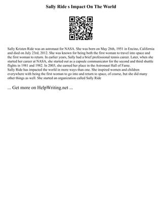 Sally Ride s Impact On The World
Sally Kristen Ride was an astronaut for NASA. She was born on May 26th, 1951 in Encino, California
and died on July 23rd, 2012. She was known for being both the first woman to travel into space and
the first woman to return. In earlier years, Sally had a brief professional tennis career. Later, when she
started her career at NASA, she started out as a capsule communicator for the second and third shuttle
flights in 1981 and 1982. In 2003, she earned her place in the Astronaut Hall of Fame.
Sally Ride has impacted the world in more ways than one. She inspired women and children
everywhere with being the first woman to go into and return to space, of course, but she did many
other things as well. She started an organization called Sally Ride
... Get more on HelpWriting.net ...
 