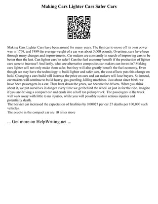 Making Cars Lighter Cars Safer Cars
Making Cars Lighter Cars have been around for many years. The first car to move off its own power
was in 1769, and 1989 the average weight of a car was about 3,000 pounds. Overtime, cars have been
through many changes and improvements. Car makers are constantly in search of improving cars to be
better than the last. Can lighter cars be safer? Can the fuel economy benefit if the production of lighter
cars were to increase? And lastly, what are alternative composites car makers can invest in? Making
cars lighter will not only make them safer, but they will also greatly benefit the fuel economy. Even
though we may have the technology to build lighter and safer cars, the cost affects puts this change on
hold. Changing a cars build will increase the price on cars and car makers will lose buyers. So instead,
car makers will continue to build heavy, gas guzzling, killing machines. Just about since birth, we
have been passengers in a car. Then later down the years, we become the drivers. When you think
about it, we put ourselves in danger every time we get behind the wheel or just in for the ride. Imagine
if you are driving a compact car and crash into a half ton pickup truck. The passengers in the truck
will walk away with little to no injuries, while you will possibly sustain serious injuries and
potentially death.
The heavier car increased the expectation of fatalities by 0.00027 per car 27 deaths per 100,000 such
vehicles.
The people in the compact car are 10 times more
... Get more on HelpWriting.net ...
 