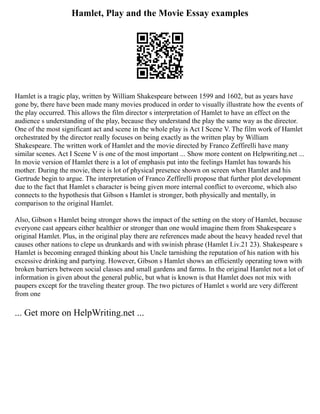 Hamlet, Play and the Movie Essay examples
Hamlet is a tragic play, written by William Shakespeare between 1599 and 1602, but as years have
gone by, there have been made many movies produced in order to visually illustrate how the events of
the play occurred. This allows the film director s interpretation of Hamlet to have an effect on the
audience s understanding of the play, because they understand the play the same way as the director.
One of the most significant act and scene in the whole play is Act I Scene V. The film work of Hamlet
orchestrated by the director really focuses on being exactly as the written play by William
Shakespeare. The written work of Hamlet and the movie directed by Franco Zeffirelli have many
similar scenes. Act I Scene V is one of the most important ... Show more content on Helpwriting.net ...
In movie version of Hamlet there is a lot of emphasis put into the feelings Hamlet has towards his
mother. During the movie, there is lot of physical presence shown on screen when Hamlet and his
Gertrude begin to argue. The interpretation of Franco Zeffirelli propose that further plot development
due to the fact that Hamlet s character is being given more internal conflict to overcome, which also
connects to the hypothesis that Gibson s Hamlet is stronger, both physically and mentally, in
comparison to the original Hamlet.
Also, Gibson s Hamlet being stronger shows the impact of the setting on the story of Hamlet, because
everyone cast appears either healthier or stronger than one would imagine them from Shakespeare s
original Hamlet. Plus, in the original play there are references made about the heavy headed revel that
causes other nations to clepe us drunkards and with swinish phrase (Hamlet I.iv.21 23). Shakespeare s
Hamlet is becoming enraged thinking about his Uncle tarnishing the reputation of his nation with his
excessive drinking and partying. However, Gibson s Hamlet shows an efficiently operating town with
broken barriers between social classes and small gardens and farms. In the original Hamlet not a lot of
information is given about the general public, but what is known is that Hamlet does not mix with
paupers except for the traveling theater group. The two pictures of Hamlet s world are very different
from one
... Get more on HelpWriting.net ...
 