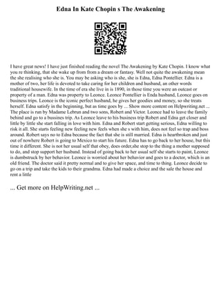 Edna In Kate Chopin s The Awakening
I have great news! I have just finished reading the novel The Awakening by Kate Chopin. I know what
you re thinking, that she wake up from from a dream or fantasy. Well not quite the awakening mean
the she realising who she is. You may be asking who is she, she is Edna, Edna Pontellier. Edna is a
mother of two, her life is devoted to take caring for her children and husband, an other words
traditional housewife. In the time of era she live in is 1890, in those time you were an outcast or
property of a man. Edna was property to Leonce. Leonce Pontellier is Enda husband, Leonce goes on
business trips. Leonce is the iconic perfect husband, he gives her goodies and money, so she treats
herself. Edna satisfy in the beginning, but as time goes by ... Show more content on Helpwriting.net ...
The place is run by Madame Lebrun and two sons, Robert and Victor. Leonce had to leave the family
behind and go to a bussines trip. As Leonce leave to his business trip Robert and Edna get closer and
little by little she start falling in love with him. Edna and Robert start getting serious, Edna willing to
risk it all. She starts feeling new feeling new feels when she s with him, does not feel so trap and boss
around. Robert says no to Edna because the fact that she is still married. Edna is heartbroken and just
out of nowhere Robert is going to Mexico to start his future. Edna has to go back to her house, but this
time it different. She is not her usual self that obey, does order,she stop to the thing a mother supposed
to do, and stop support her husband. Instead of going back to her usual self she starts to paint, Leonce
is dumbstruck by her behavior. Leonce is worried about her behavior and goes to a doctor, which is an
old friend. The doctor said it pretty normal and to give her space, and time to thing. Leonce decide to
go on a trip and take the kids to their grandma. Edna had made a choice and the sale the house and
rent a little
... Get more on HelpWriting.net ...
 