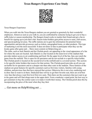 Texas Rangers Experience Case Study
Texas Rangers Experience
When you walk into the Texas Rangers stadium you are greeted so genuinely by their wonderful
employees. Almost as soon as you walk in, you are confronted by someone trying to get you to buy a
raffle ticket or season membership. The Rangers brand works to market their brand and get a fan to
benefit for signing up to join their club. Season ticket holders gain prime access to seats, club access,
and special parking lot areas. The raffle stations are to gain fan information for potential future
opportunities and provide giveaways such as tickets, autographed items, or other products. This type
of marketing is not the most successful. It does not draw in fans to participate when they see the
kiosks game after game and ... Show more content on Helpwriting.net ...
The clubs, such as Jack Daniels and the Cholula porch, are appealing to the visual appearance of a fan
for where the seats are located. Jack Daniels is a bar located on the main level of the stadium that
provides indoor access to air conditioning and food. On the upper level of the bar, fans can watch the
game from the outfield. This is open for all spectators and do not seclude to a specific ticket holder.
The Cholula porch is located on the second level in the outfield and is a covered section. This section
is for specific ticker holders that reserve for that section. The Cholula porch provides an all you can
eat buffet for its spectators and at a cheaper rate than other seats in the stadium. These features of the
stadium are great features for specific customers such as first time visitors, families with young
children, and previous fans that have enjoyed that section. Otherwise this is not a key marketing tool
to draw fans to want to sit there. Dedicated fans will try to get their favorite seat, there are avid best
view fans that always want first level first row seats. Then there are the customers that just want to go
to the game and will find cheap seats in the upper deck. From a marketer s stand point, the best way to
get customers to buy the costlier seats is to make it worth their money. The Cholula porch does this by
incorporating the price of the meal when they buy their
... Get more on HelpWriting.net ...
 