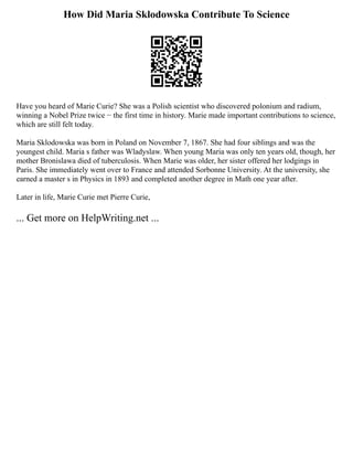 How Did Maria Sklodowska Contribute To Science
Have you heard of Marie Curie? She was a Polish scientist who discovered polonium and radium,
winning a Nobel Prize twice − the first time in history. Marie made important contributions to science,
which are still felt today.
Maria Sklodowska was born in Poland on November 7, 1867. She had four siblings and was the
youngest child. Maria s father was Wladyslaw. When young Maria was only ten years old, though, her
mother Bronislawa died of tuberculosis. When Marie was older, her sister offered her lodgings in
Paris. She immediately went over to France and attended Sorbonne University. At the university, she
earned a master s in Physics in 1893 and completed another degree in Math one year after.
Later in life, Marie Curie met Pierre Curie,
... Get more on HelpWriting.net ...
 