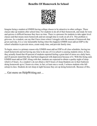 Benefits Of Homework In School
Imagine being a student at EJMHS having college classes to be attractive to other colleges. These
classes take up students after school time. For students to do all of their homework, and study for tests
and quizzes is difficult because they have no time. There is a pressure for students to take upper level
classes and that means more homework and not enough time to work on all of it. This problem is
grievous. As a student, can say that I have times where I struggle with the amount of homework that
given each day, It is a very lamentable feeling when this happens EJMHS must add an EDP to the
school schedules to prevent stress, create study time, and provide family time.
To begin, stress is a primary reason why EJMHS must add an EDP to all class schedules, having too
much homework and not having any time to do any of it in school is causing students stress. In fact,
they actually found that 49 percent of students reported feeling a great deal of stress on a daily basis,
and 26 percent stated that they had been diagnosed with depression because of it. With this being said,
EJMHS must add an EDP. Along with that, students are expected to obtain a quality night of sleep
which is 8 hours. As a student I, do not obtain a full 8 hours of sleep.Students are in their bedroom
doing homework up to 2 hours at a time, in fact, at least once a week, I witness students who fall
asleep in class. Students do not sleep at night because they are up doing homework. Because of this,
... Get more on HelpWriting.net ...
 