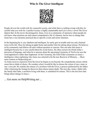 Who Is The Giver Intelligent
People all over the world wish for a peaceful society, and while there is nothing wrong with this, be
careful what you wish for. A perfect society is highly unattainable and Lois Lowry s novel The Giver
depicts that. In the novel, the protagonist, Jonas, lives in a community of sameness where people do
not know what emotions are and cannot comprehend a life of vibrance, but he tries to change that.
Jonas has a very dynamic portrayal due to specific events and minor charaters.
In the beginning he is very obedient and intelligent. he rarely gets in trouble and was only chatised
twice in his life. Once for taking an apple home and another time for joking about release. He believes
in his community and follows all rules without question or concern. One can infer that Jonas is
intelligent because he is very careful about his word choice. He often corrects his friend Asher s
precision of language, and when he is anxious about the upcoming Ceremony of Twelve he uses the
word apprehesive rather than frightened. At the Ceremony, the Cheif Elder comments on Jonas s
intelligence when explaining why Jonas was selected to be the new Receiver of Memory. ... Show
more content on Helpwriting.net ...
As Jonas recieves memories from the Giver he begins to see beyond. He comprehends colours which
cause him to think of choice. He wonders what it would be like to choose the colour of one s tunic or
one s own job. He watches the release of a newborn with the Giver, a process performed by his father.
After witnessing the footage he discovers that release means death. The next day, Jonas s father tells
the family that Gabe, a newborn living with them, is scheduled for release. This is the last force that
brings about change in Jonas s
... Get more on HelpWriting.net ...
 