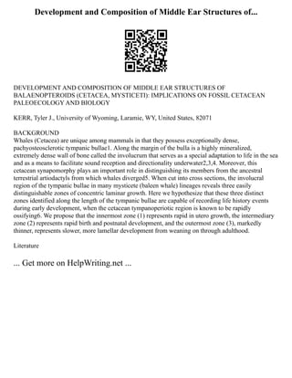 Development and Composition of Middle Ear Structures of...
DEVELOPMENT AND COMPOSITION OF MIDDLE EAR STRUCTURES OF
BALAENOPTEROIDS (CETACEA, MYSTICETI): IMPLICATIONS ON FOSSIL CETACEAN
PALEOECOLOGY AND BIOLOGY
KERR, Tyler J., University of Wyoming, Laramie, WY, United States, 82071
BACKGROUND
Whales (Cetacea) are unique among mammals in that they possess exceptionally dense,
pachyosteosclerotic tympanic bullae1. Along the margin of the bulla is a highly mineralized,
extremely dense wall of bone called the involucrum that serves as a special adaptation to life in the sea
and as a means to facilitate sound reception and directionality underwater2,3,4. Moreover, this
cetacean synapomorphy plays an important role in distinguishing its members from the ancestral
terrestrial artiodactyls from which whales diverged5. When cut into cross sections, the involucral
region of the tympanic bullae in many mysticete (baleen whale) lineages reveals three easily
distinguishable zones of concentric laminar growth. Here we hypothesize that these three distinct
zones identified along the length of the tympanic bullae are capable of recording life history events
during early development, when the cetacean tympanoperiotic region is known to be rapidly
ossifying6. We propose that the innermost zone (1) represents rapid in utero growth, the intermediary
zone (2) represents rapid birth and postnatal development, and the outermost zone (3), markedly
thinner, represents slower, more lamellar development from weaning on through adulthood.
Literature
... Get more on HelpWriting.net ...
 