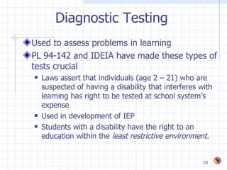 Diagnostic Testing
Used to assess problems in learning
PL 94-142 and IDEIA have made these types of
tests crucial
   Laws assert that individuals (age 2 – 21) who are
    suspected of having a disability that interferes with
    learning has right to be tested at school system’s
    expense
   Used in development of IEP
   Students with a disability have the right to an
    education within the least restrictive environment.


                                                      10
 