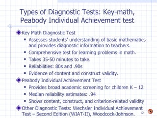 Types of Diagnostic Tests: Key-math,
Peabody Individual Achievement test
Key Math Diagnostic Test
  Assesses students’ understanding of basic mathematics

   and provides diagnostic information to teachers.
  Comprehensive test for learning problems in math.

  Takes 35-50 minutes to take.

  Reliabilities: 80s and .90s

  Evidence of content and construct validity.

Peabody Individual Achievement Test
  Provides broad academic screening for children K – 12

  Median reliability estimates: .94

  Shows content, construct, and criterion-related validity

Other Diagnostic Tests: Wechsler Individual Achievement
Test – Second Edition (WIAT-II), Woodcock-Johnson. 12
 