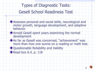 Types of Diagnostic Tests:
   Gesell School Readiness Test

Assesses personal and social skills, neurological and
motor growth, language development, and adaptive
behavior.
Arnold Gesell spent years examining the normal
development
As far as Gesell was concerned, “achievement” was
more than how one scores on a reading or math test.
Questionable Reliability and Validity
Read box 6.4, p. 118



                                                  15
 