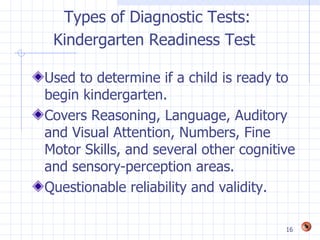 Types of Diagnostic Tests:
 Kindergarten Readiness Test

Used to determine if a child is ready to
begin kindergarten.
Covers Reasoning, Language, Auditory
and Visual Attention, Numbers, Fine
Motor Skills, and several other cognitive
and sensory-perception areas.
Questionable reliability and validity.

                                       16
 