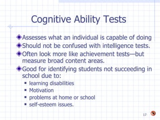 Cognitive Ability Tests
Assesses what an individual is capable of doing
Should not be confused with intelligence tests.
Often look more like achievement tests—but
measure broad content areas.
Good for identifying students not succeeding in
school due to:
   learning disabilities
   Motivation
   problems at home or school
   self-esteem issues.
                                           17
 