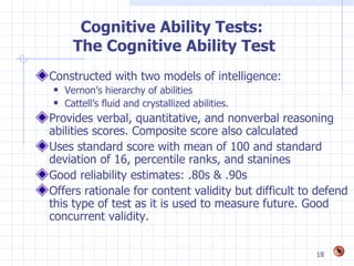 Cognitive Ability Tests:
      The Cognitive Ability Test
Constructed with two models of intelligence:
   Vernon’s hierarchy of abilities
   Cattell’s fluid and crystallized abilities.
Provides verbal, quantitative, and nonverbal reasoning
abilities scores. Composite score also calculated
Uses standard score with mean of 100 and standard
deviation of 16, percentile ranks, and stanines
Good reliability estimates: .80s & .90s
Offers rationale for content validity but difficult to defend
this type of test as it is used to measure future. Good
concurrent validity.


                                                      18
 