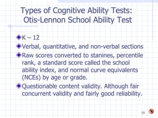 Types of Cognitive Ability Tests:
 Otis-Lennon School Ability Test

K – 12
Verbal, quantitative, and non-verbal sections
Raw scores converted to stanines, percentile
rank, a standard score called the school
ability index, and normal curve equivalents
(NCEs) by age or grade.
Questionable content validity. Although fair
concurrent validity and fairly good reliability.

                                               19
 