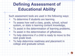 Defining Assessment of
     Educational Ability
Such assessment tools are used in the following ways:
 To determine if students are learning.
 To assess how well a class, grade, school, school
   system, or state is learning content knowledge,
 To assist in the determination of learning problems.
 To assist in the determination of giftedness.
 To help determine if a child is ready to move to the
   next grade level.
 To help determine readiness and placement in
   college and graduate school.


                                                   2
 