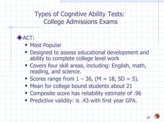 Types of Cognitive Ability Tests:
       College Admissions Exams

ACT:
  Most Popular

  Designed to assess educational development and

   ability to complete college level work
  Covers four skill areas, including: English, math,

   reading, and science.
  Scores range from 1 – 36, (M = 18, SD = 5).

  Mean for college bound students about 21

  Composite score has reliability estimate of .96

  Predictive validity: is .43 with first year GPA.




                                                    20
 