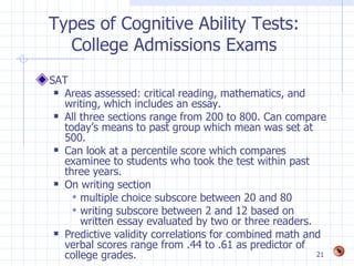 Types of Cognitive Ability Tests:
  College Admissions Exams
SAT
  Areas assessed: critical reading, mathematics, and
   writing, which includes an essay.
  All three sections range from 200 to 800. Can compare
   today’s means to past group which mean was set at
   500.
  Can look at a percentile score which compares
   examinee to students who took the test within past
   three years.
  On writing section

      multiple choice subscore between 20 and 80
      writing subscore between 2 and 12 based on
       written essay evaluated by two or three readers.
  Predictive validity correlations for combined math and
   verbal scores range from .44 to .61 as predictor of
   college grades.                                      21
 