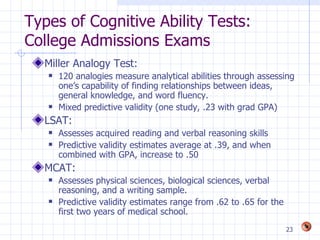 Types of Cognitive Ability Tests:
College Admissions Exams
  Miller Analogy Test:
      120 analogies measure analytical abilities through assessing
       one’s capability of finding relationships between ideas,
       general knowledge, and word fluency.
      Mixed predictive validity (one study, .23 with grad GPA)
  LSAT:
      Assesses acquired reading and verbal reasoning skills
      Predictive validity estimates average at .39, and when
       combined with GPA, increase to .50
  MCAT:
      Assesses physical sciences, biological sciences, verbal
       reasoning, and a writing sample.
      Predictive validity estimates range from .62 to .65 for the
       first two years of medical school.
                                                                     23
 
