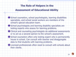 The Role of Helpers in the
     Assessment of Educational Ability

School counselors, school psychologists, learning disabilities
specialists, and school social workers are members of the
school’s special education team.
School psychologists and learning disability specialists are
testing experts who assess for learning problems.
Clinical and counseling psychologists do additional assessments
or to act as a second opinion to the school’s assessment.
School counselors often only testing expert who is permanently
house in school. Can consult with teacher and disaggregate
data to find students with learning problems.
Licensed professionals often need to consult with schools about
their clients.


                                                            24
 