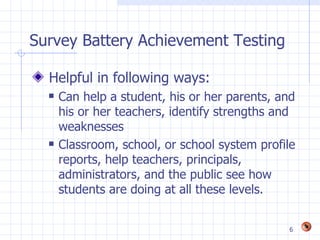Survey Battery Achievement Testing

  Helpful in following ways:
     Can help a student, his or her parents, and
      his or her teachers, identify strengths and
      weaknesses
     Classroom, school, or school system profile
      reports, help teachers, principals,
      administrators, and the public see how
      students are doing at all these levels.


                                               6
 