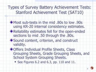 Types of Survey Battery Achievement Tests:
   Stanford Achievement Test (SAT10)

  Most sub-tests in the mid .80s to low .90s
  using KR-20 internal consistency estimates.
  Reliability estimates fell for the open-ended
  sections to mid .50 through the .80s.
  Sound content, criterion, and construct
  validity.
  Offers Individual Profile Sheets, Class
  Grouping Sheets, Grade Grouping Sheets, and
  School System Grouping Sheets.
      See Figures 6.2 and 6.3, pp. 110 and 11.
                                                  7
 