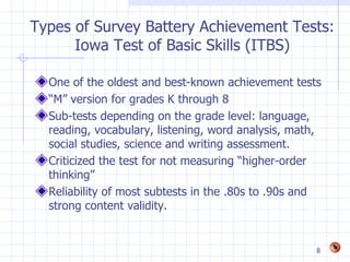 Types of Survey Battery Achievement Tests:
      Iowa Test of Basic Skills (ITBS)

  One of the oldest and best-known achievement tests
  “M” version for grades K through 8
  Sub-tests depending on the grade level: language,
  reading, vocabulary, listening, word analysis, math,
  social studies, science and writing assessment.
  Criticized the test for not measuring “higher-order
  thinking”
  Reliability of most subtests in the .80s to .90s and
  strong content validity.


                                                     8
 