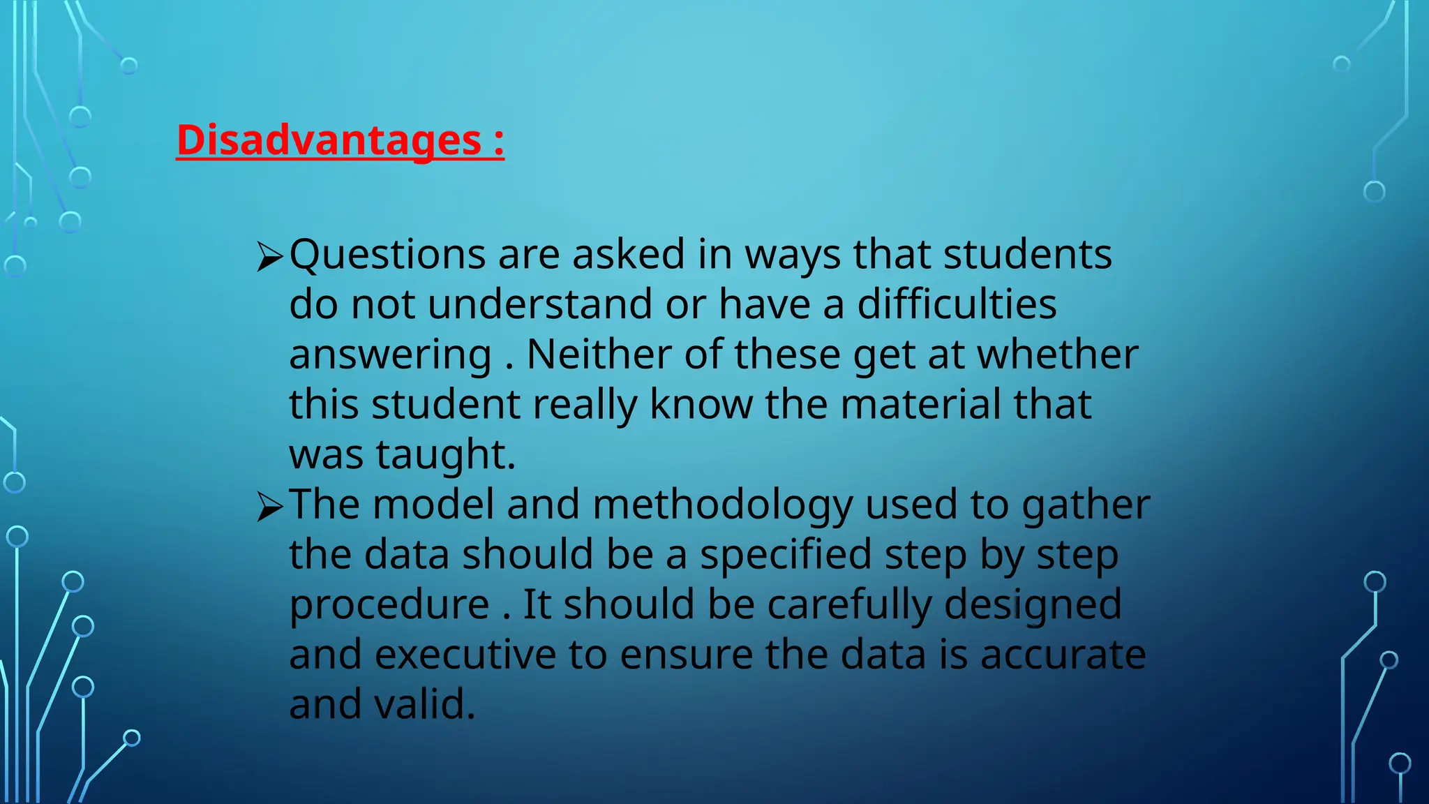 Disadvantages :
⮚Questions are asked in ways that students
do not understand or have a difficulties
answering . Neither of these get at whether
this student really know the material that
was taught.
⮚The model and methodology used to gather
the data should be a specified step by step
procedure . It should be carefully designed
and executive to ensure the data is accurate
and valid.
 