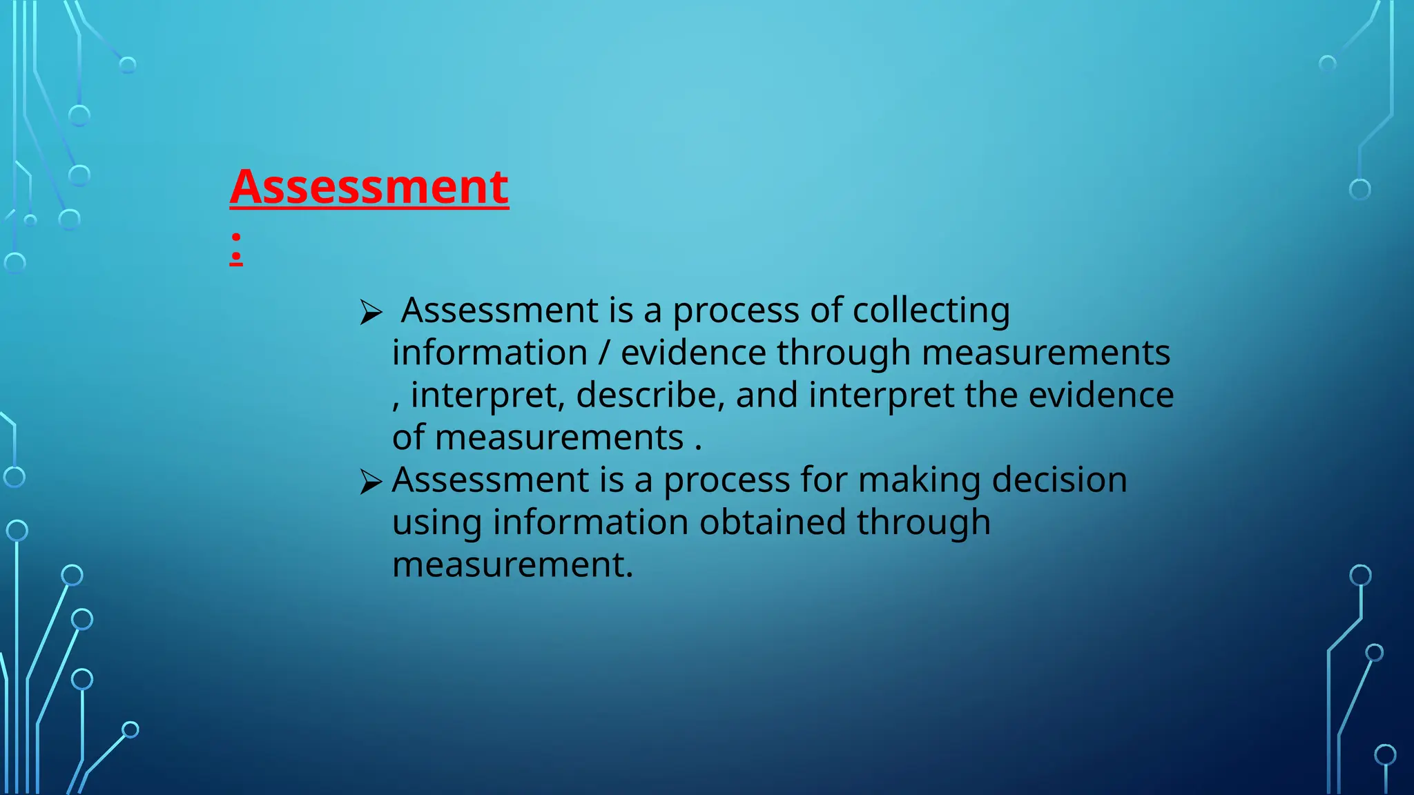 Assessment
:
⮚ Assessment is a process of collecting
information / evidence through measurements
, interpret, describe, and interpret the evidence
of measurements .
⮚ Assessment is a process for making decision
using information obtained through
measurement.
 