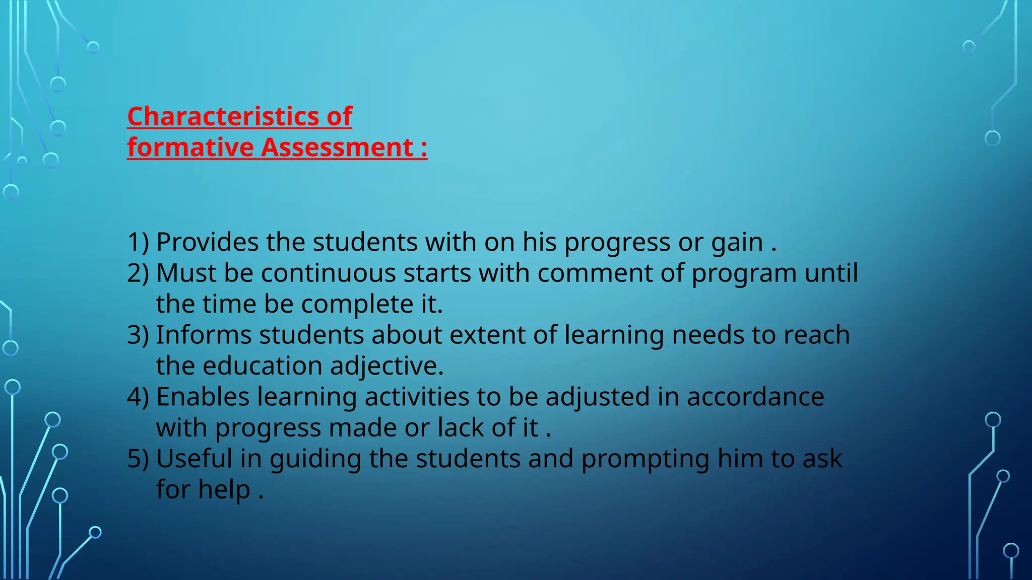 Characteristics of
formative Assessment :
1) Provides the students with on his progress or gain .
2) Must be continuous starts with comment of program until
the time be complete it.
3) Informs students about extent of learning needs to reach
the education adjective.
4) Enables learning activities to be adjusted in accordance
with progress made or lack of it .
5) Useful in guiding the students and prompting him to ask
for help .
 