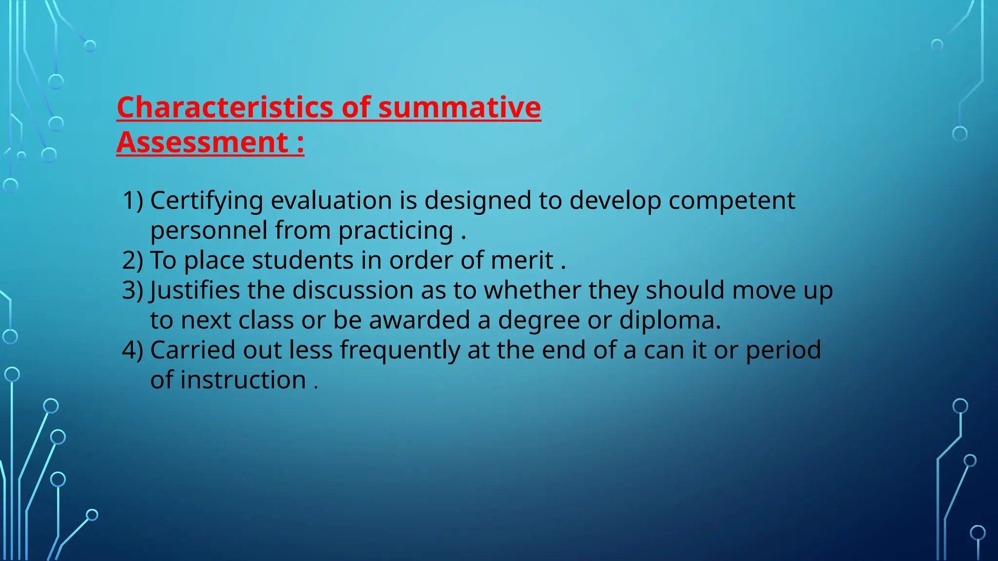 Characteristics of summative
Assessment :
1) Certifying evaluation is designed to develop competent
personnel from practicing .
2) To place students in order of merit .
3) Justifies the discussion as to whether they should move up
to next class or be awarded a degree or diploma.
4) Carried out less frequently at the end of a can it or period
of instruction .
 